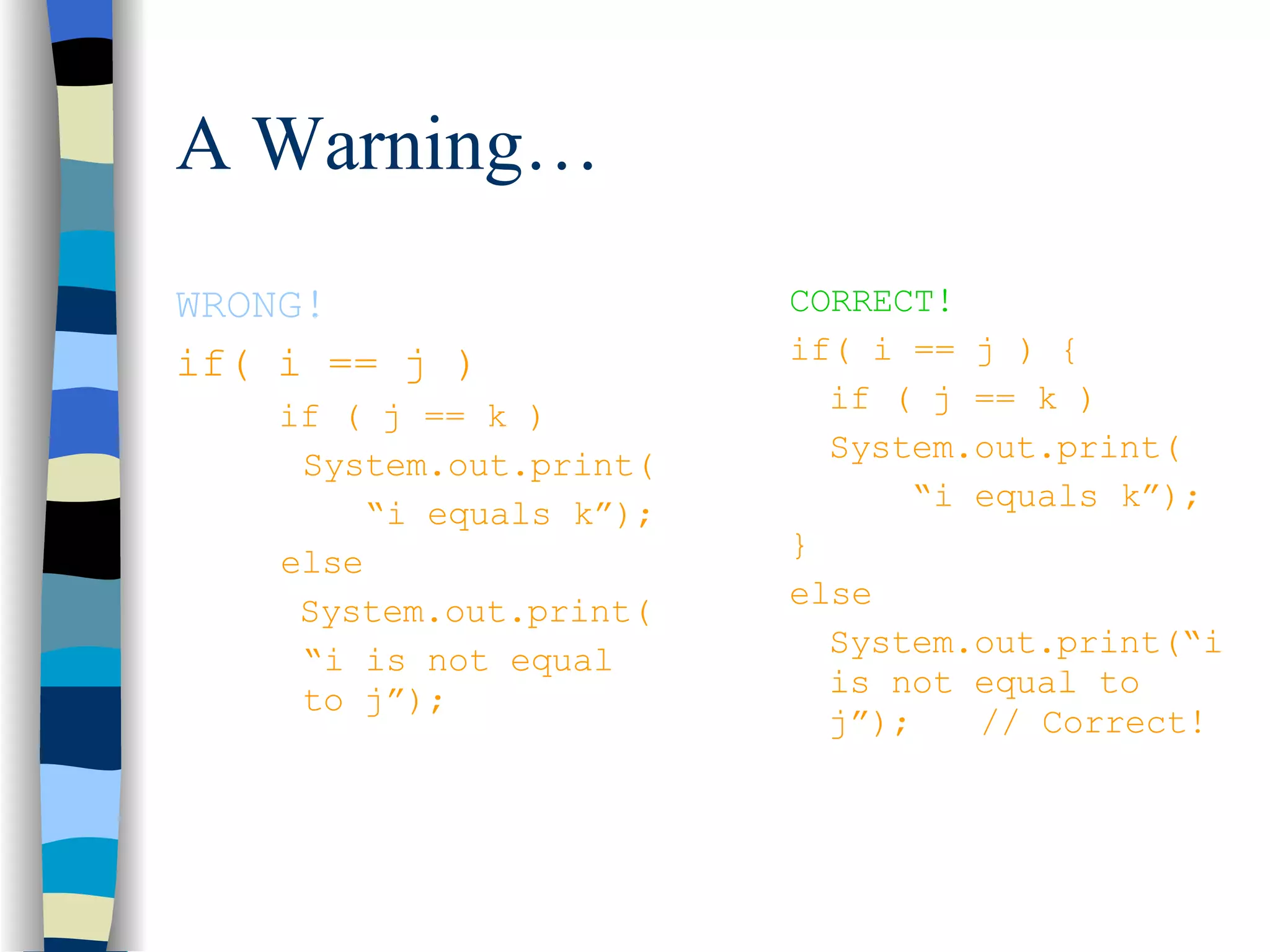 A Warning… WRONG! if( i == j ) if ( j == k ) System.out.print(   “ i equals k”); else   System.out.print( “ i is not equal  to j”); CORRECT! if( i == j ) { if ( j == k ) System.out.print(   “ i equals k”); } else System.out.print(“i is not equal to j”); // Correct! 