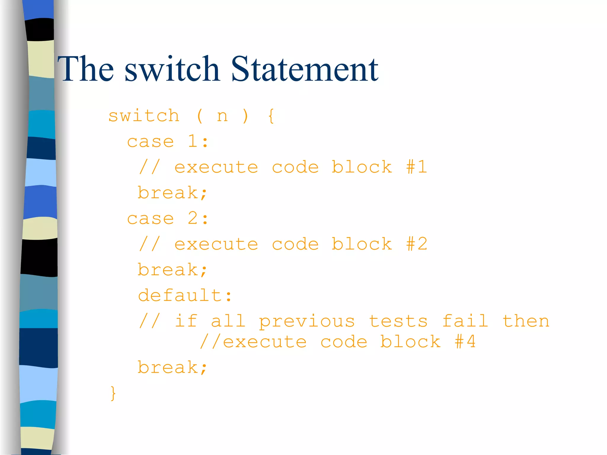 The switch Statement switch ( n ) { case 1:  // execute code block #1 break; case 2: // execute code block #2 break; default: // if all previous tests fail then  //execute code block #4 break; } 