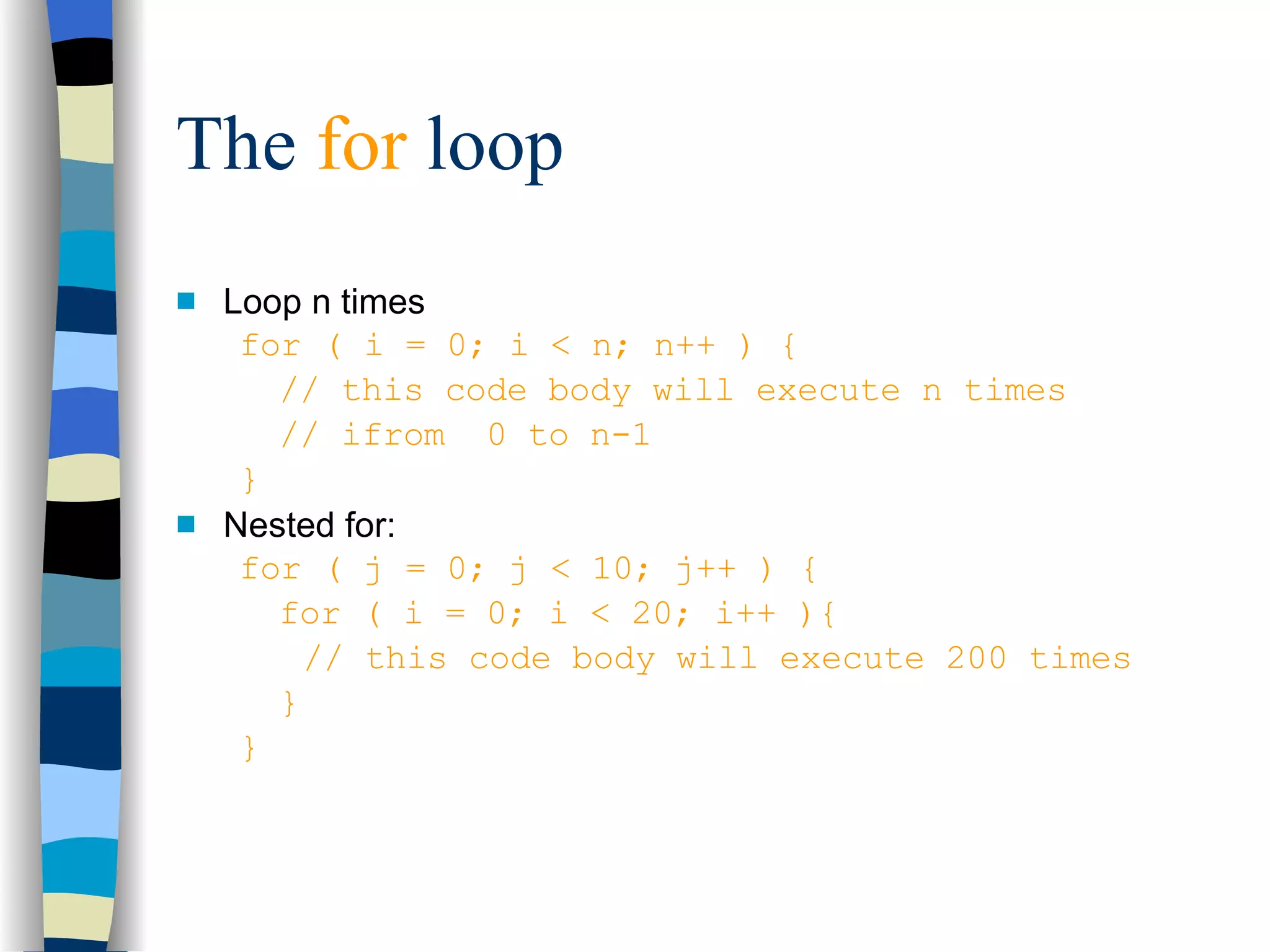 The  for  loop Loop n times for ( i = 0; i < n; n++ ) { // this code body will execute n times // ifrom  0 to n-1 } Nested for: for ( j = 0; j < 10; j++ ) { for ( i = 0; i < 20; i++ ){ // this code body will execute 200 times } } 