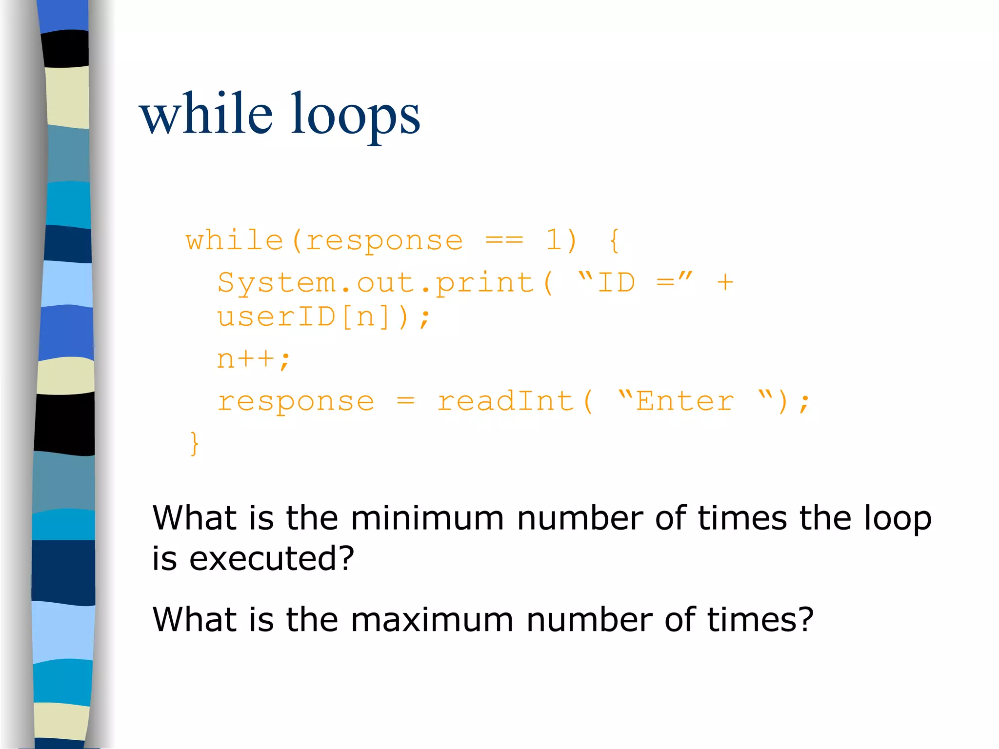 while loops while(response == 1) { System.out.print( “ID =” + userID[n]); n++; response = readInt( “Enter “); } What is the minimum number of times the loop is executed? What is the maximum number of times? 