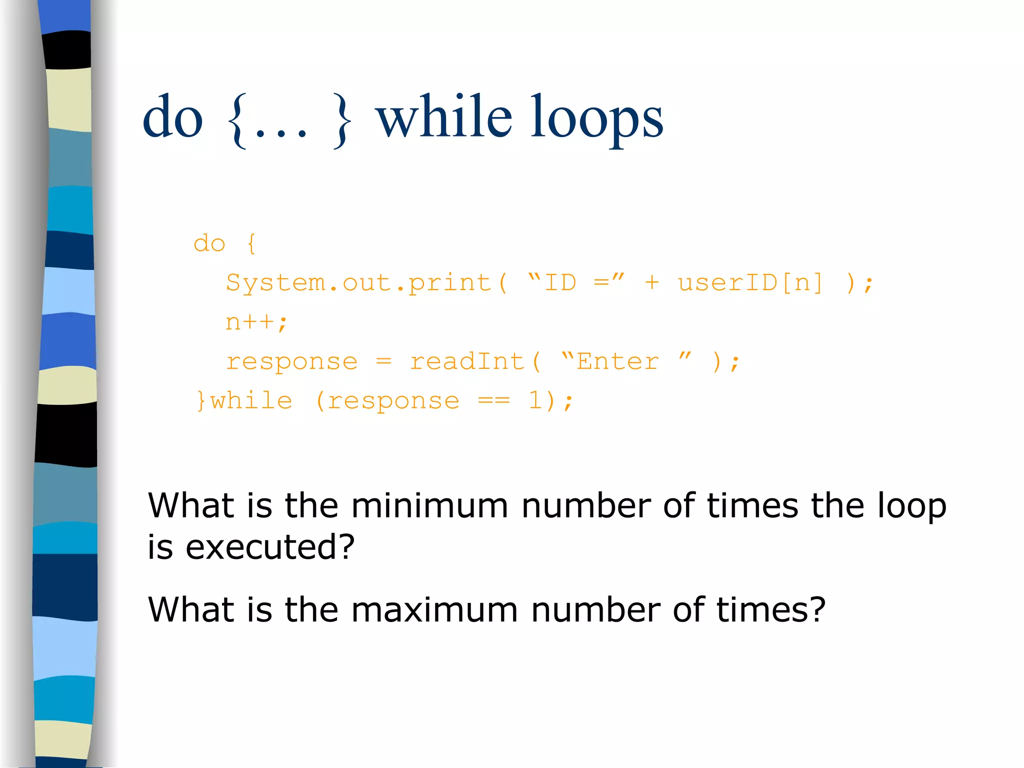 do {… } while loops do { System.out.print( “ID =” + userID[n] ); n++; response = readInt( “Enter ” ); }while (response == 1); What is the minimum number of times the loop is executed? What is the maximum number of times? 