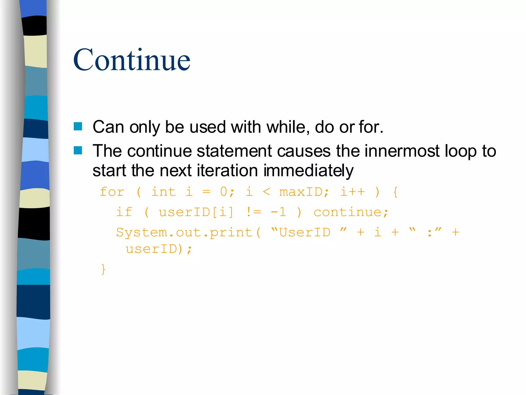 Continue Can only be used with while, do or for. The continue statement causes the innermost loop to start the next iteration immediately for ( int i = 0; i < maxID; i++ ) { if ( userID[i] != -1 ) continue; System.out.print( “UserID ” + i + “ :” +  userID); } 