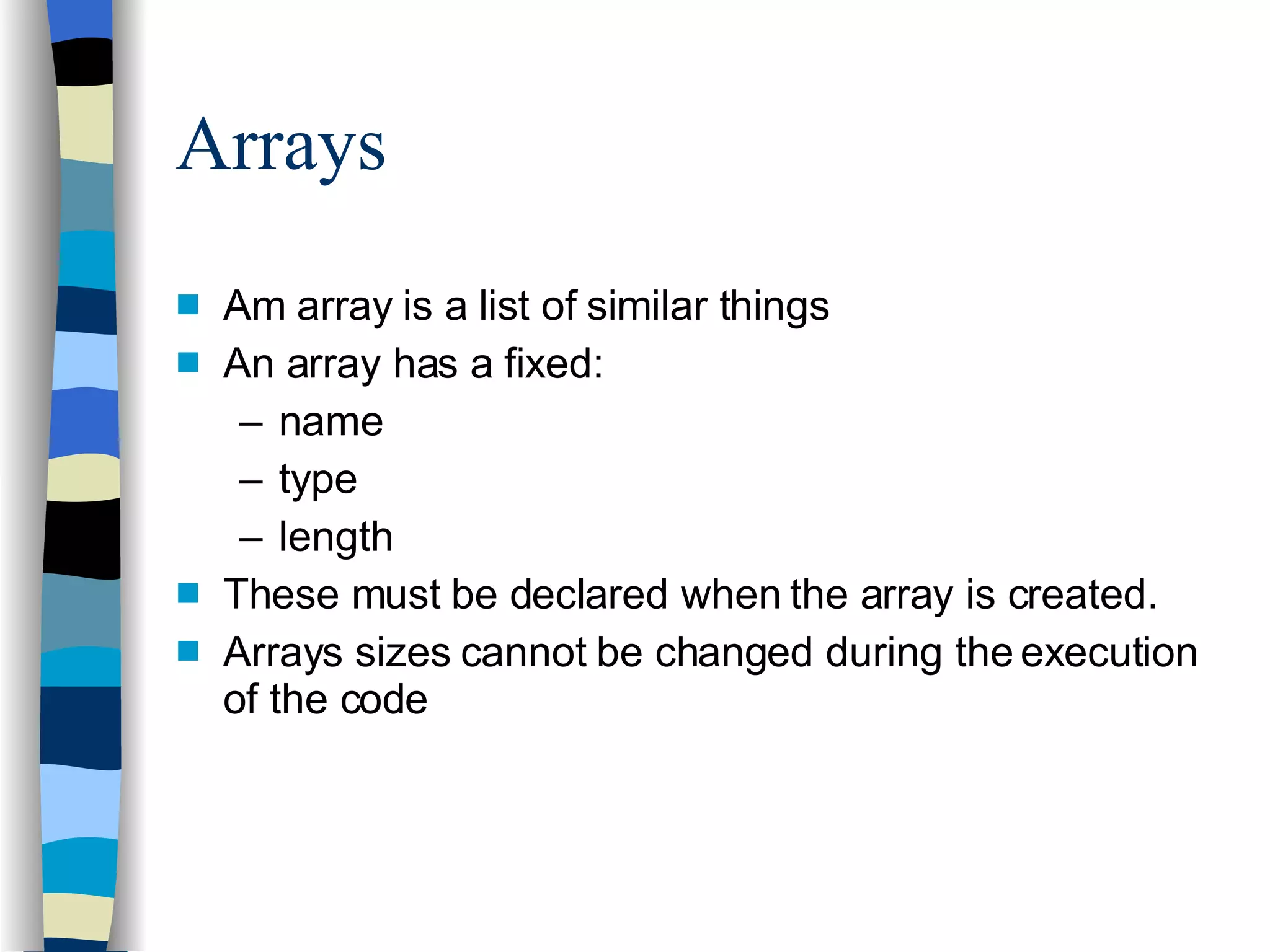 Arrays Am array is a list of similar things An array has a fixed: name type length These must be declared when the array is created. Arrays sizes cannot be changed during the execution of the code 