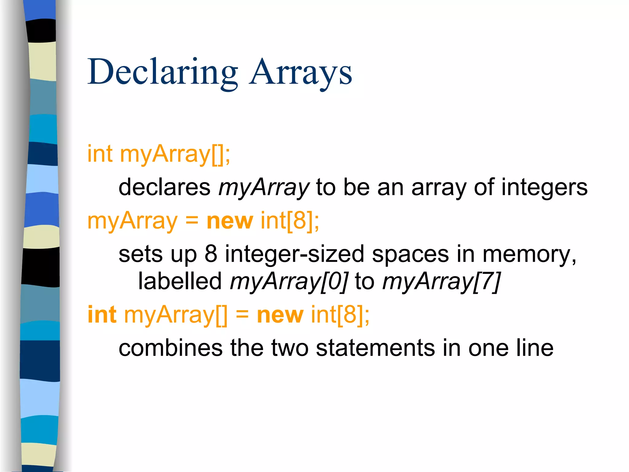 Declaring Arrays int myArray[]; declares  myArray  to be an array of integers myArray =  new  int[8]; sets up 8 integer-sized spaces in memory, labelled  myArray[0]  to  myArray[7] int  myArray[] =  new  int[8]; combines the two statements in one line 