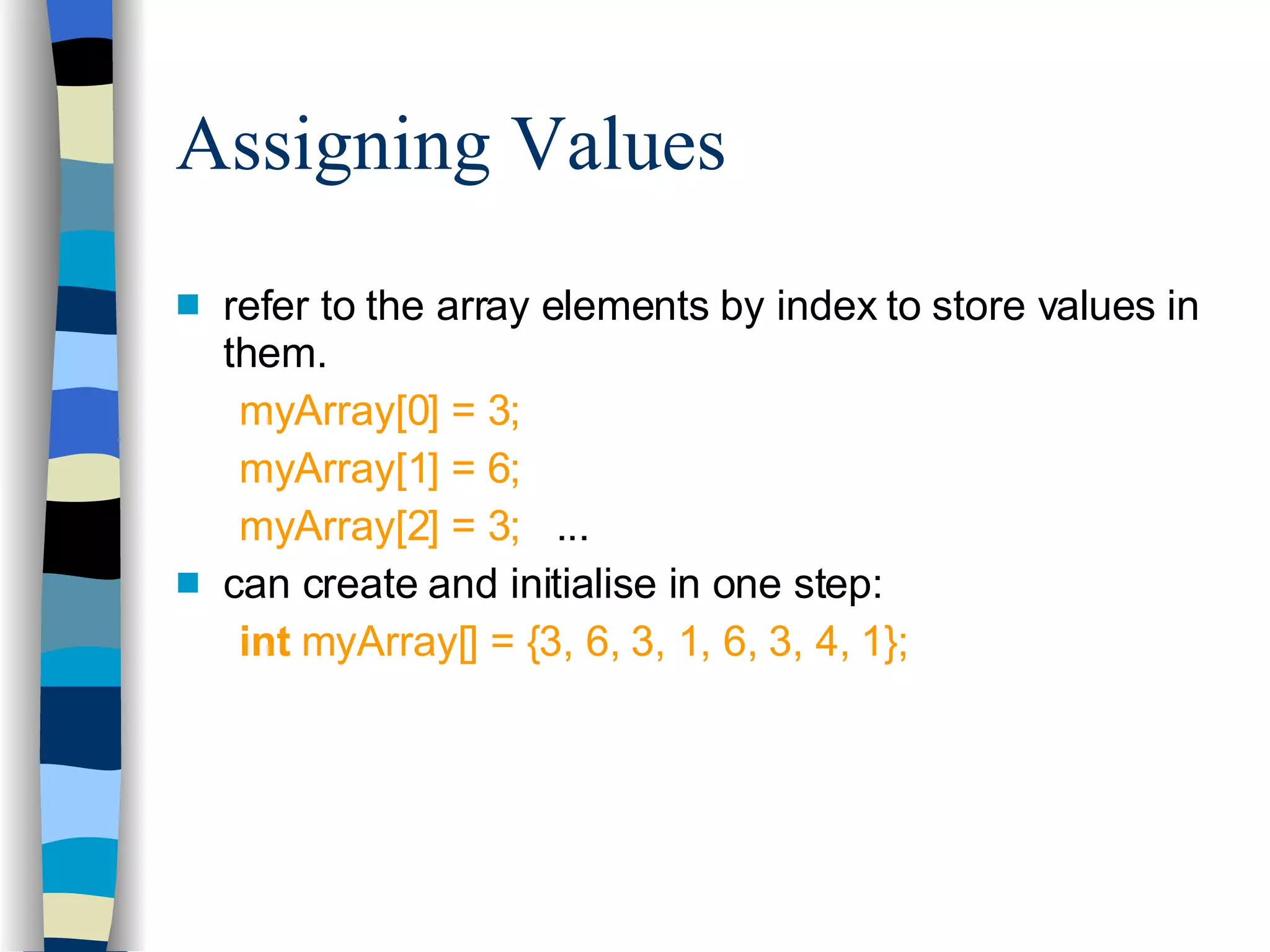 Assigning Values refer to the array elements by index to store values in them. myArray[0] = 3; myArray[1] = 6; myArray[2] = 3;   ... can create and initialise in one step: int  myArray[] = {3, 6, 3, 1, 6, 3, 4, 1}; 