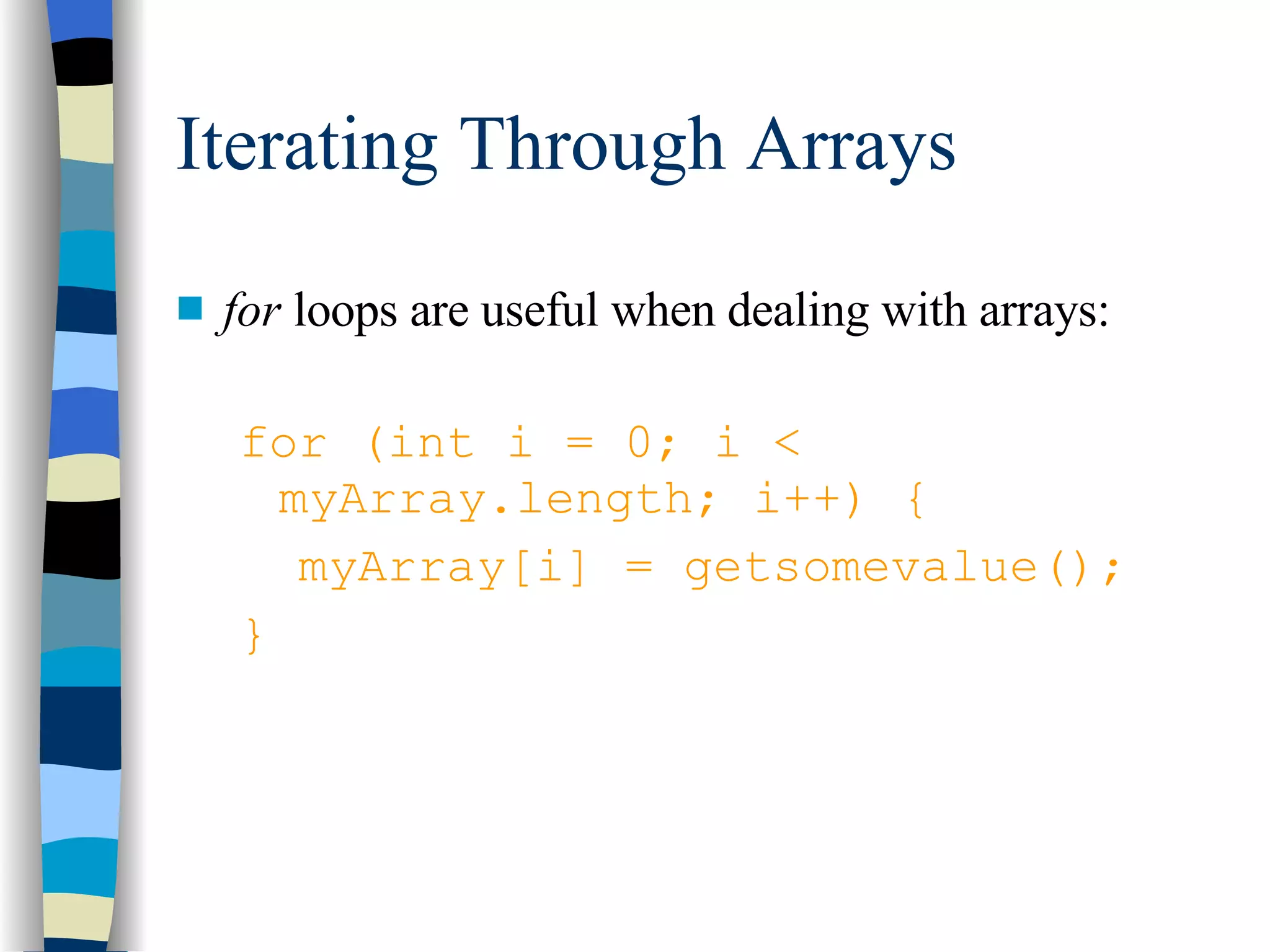 Iterating Through Arrays for  loops are useful when dealing with arrays: for (int i = 0; i < myArray.length; i++) { myArray[i] = getsomevalue(); } 