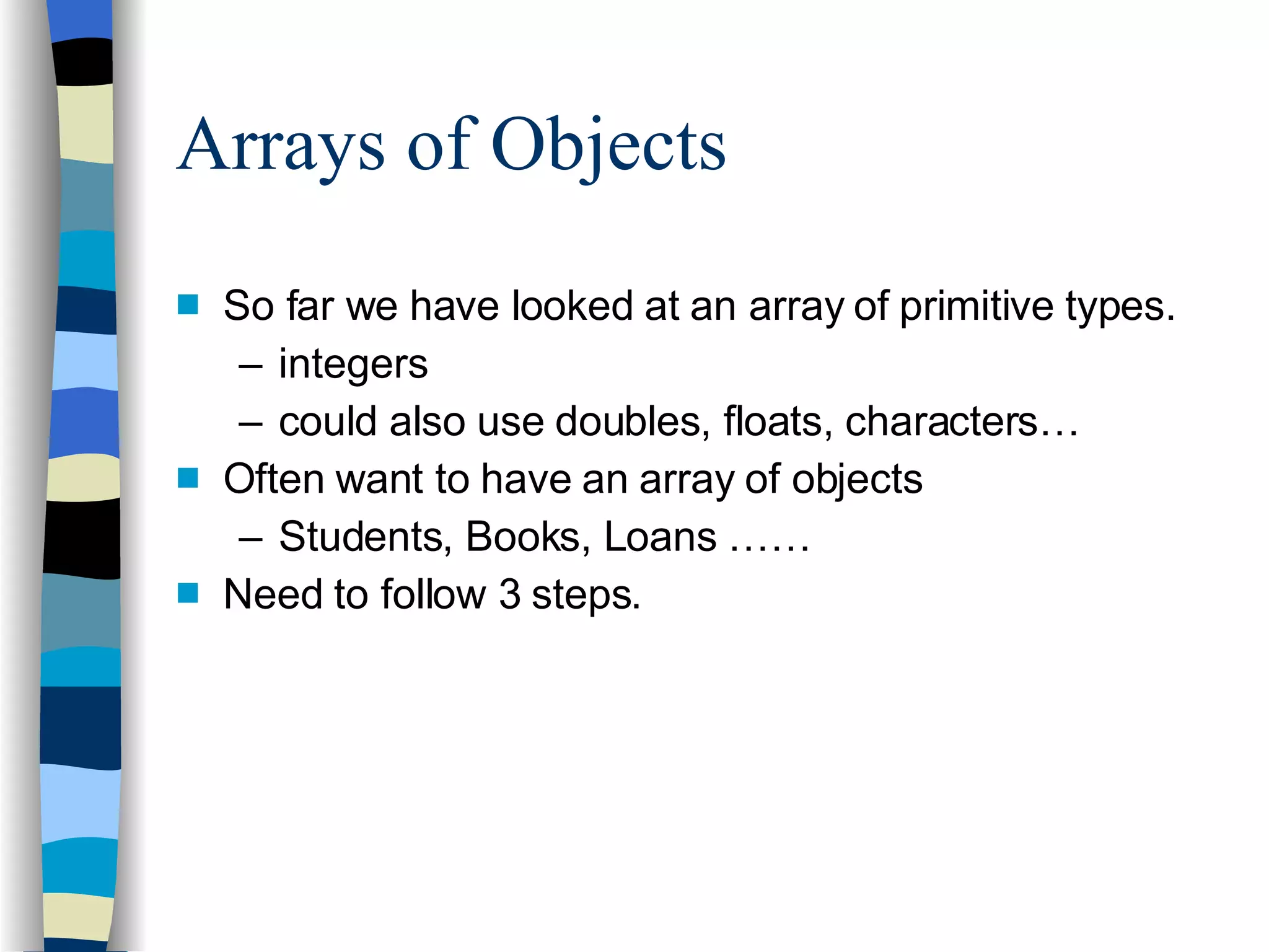 Arrays of Objects So far we have looked at an array of primitive types. integers could also use doubles, floats, characters… Often want to have an array of objects Students, Books, Loans …… Need to follow 3 steps. 
