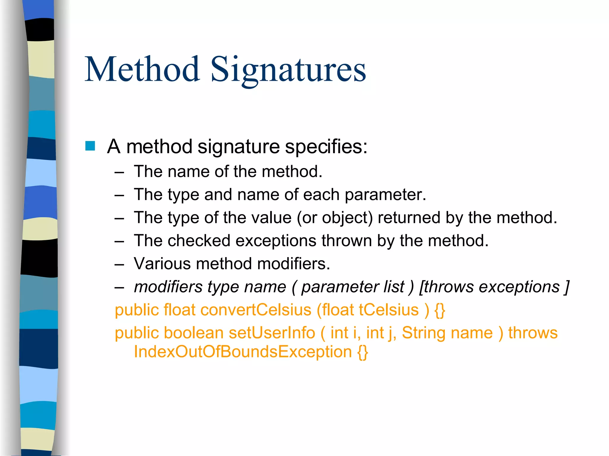 Method Signatures A method signature specifies: The name of the method. The type and name of each parameter. The type of the value (or object) returned by the method. The checked exceptions thrown by the method. Various method modifiers. modifiers type name ( parameter list ) [throws exceptions ] public float convertCelsius (float tCelsius ) {} public boolean setUserInfo ( int i, int j, String name ) throws IndexOutOfBoundsException {} 