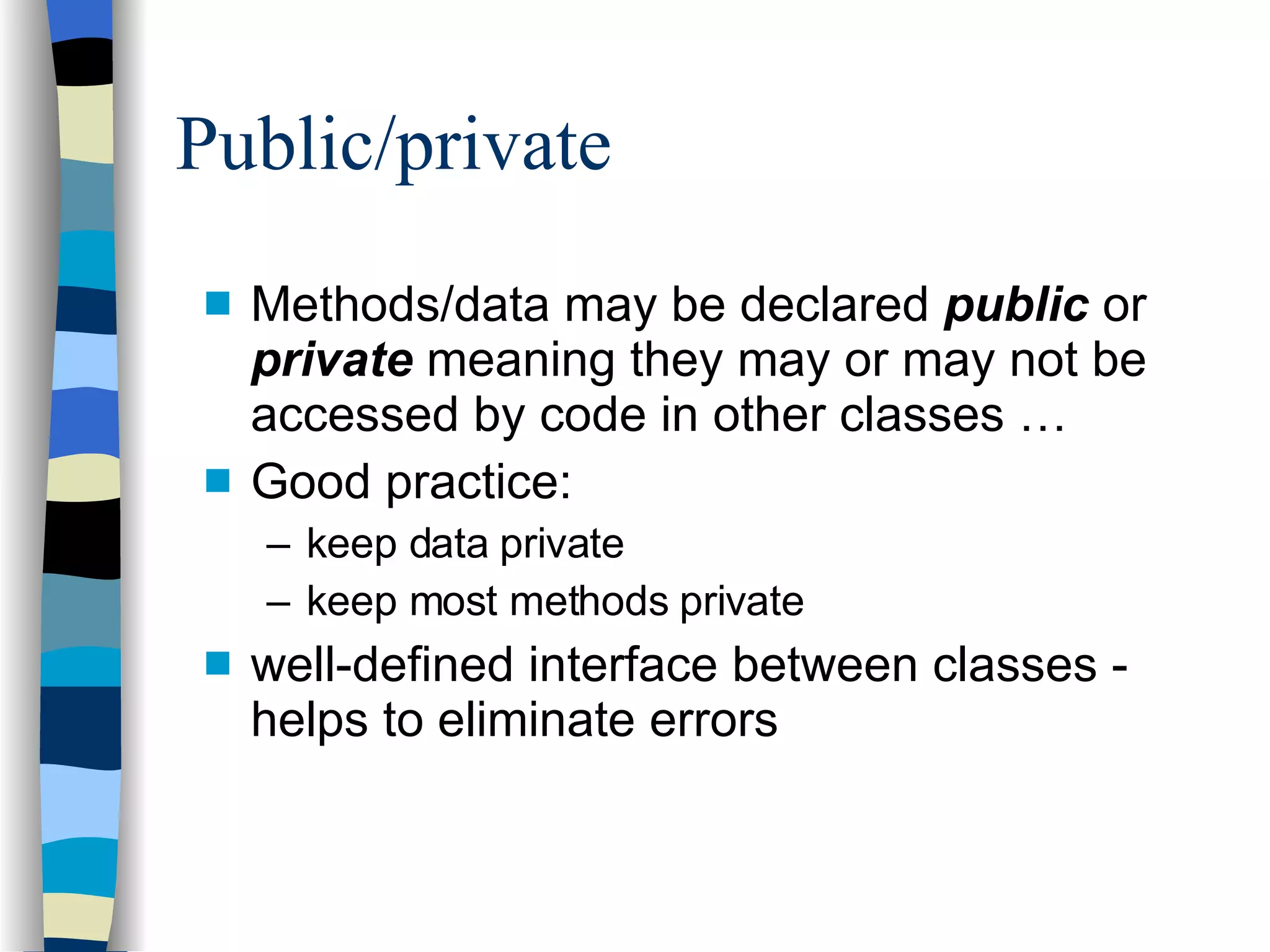 Public/private Methods/data may be declared  public  or  private  meaning they may or may not be accessed by code in other classes … Good practice: keep data private keep most methods private well-defined interface between classes - helps to eliminate errors 