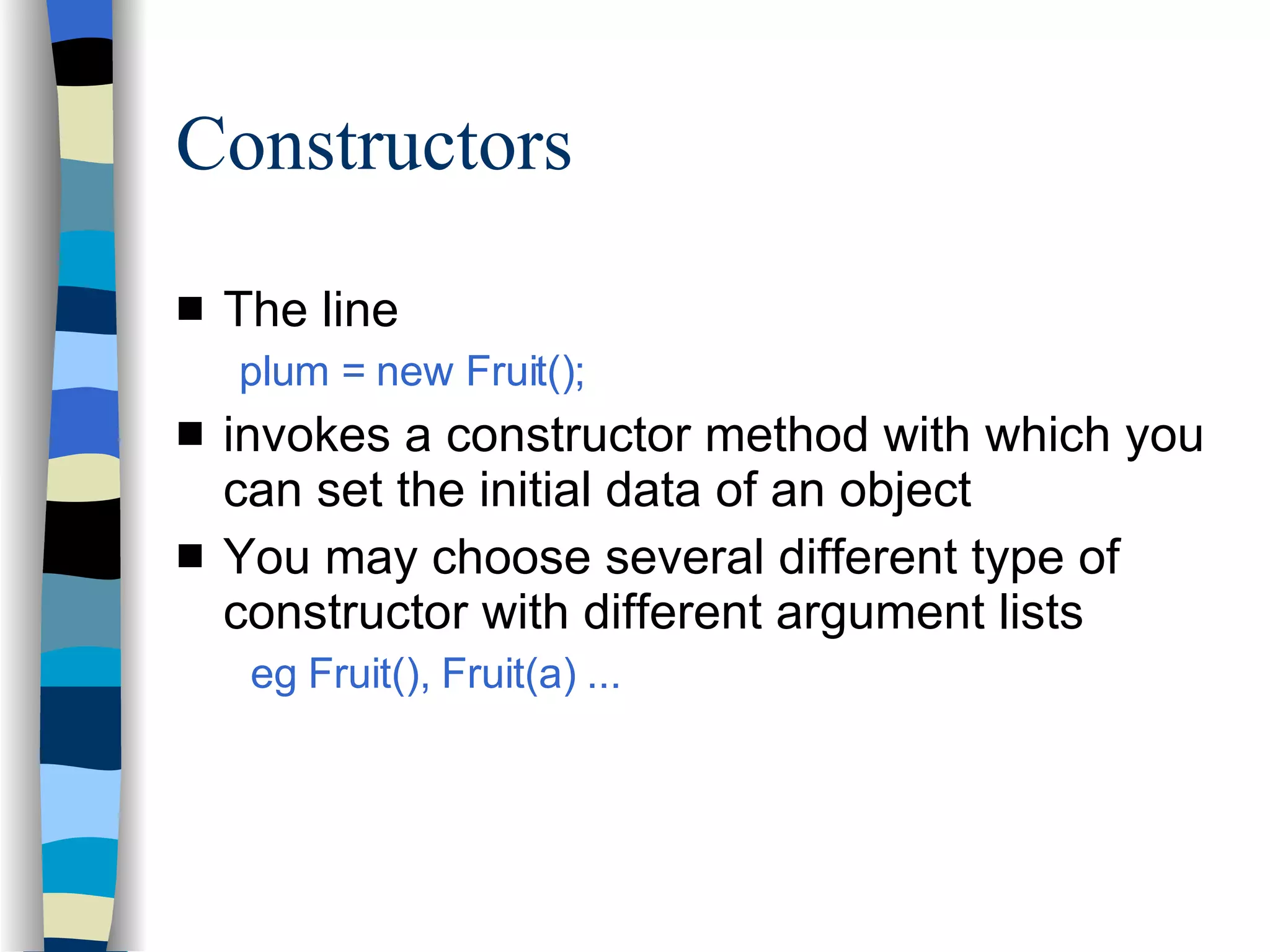 Constructors The line plum = new Fruit(); invokes a constructor method with which you can set the initial data of an object You may choose several different type of constructor with different argument lists eg Fruit(), Fruit(a) ... 