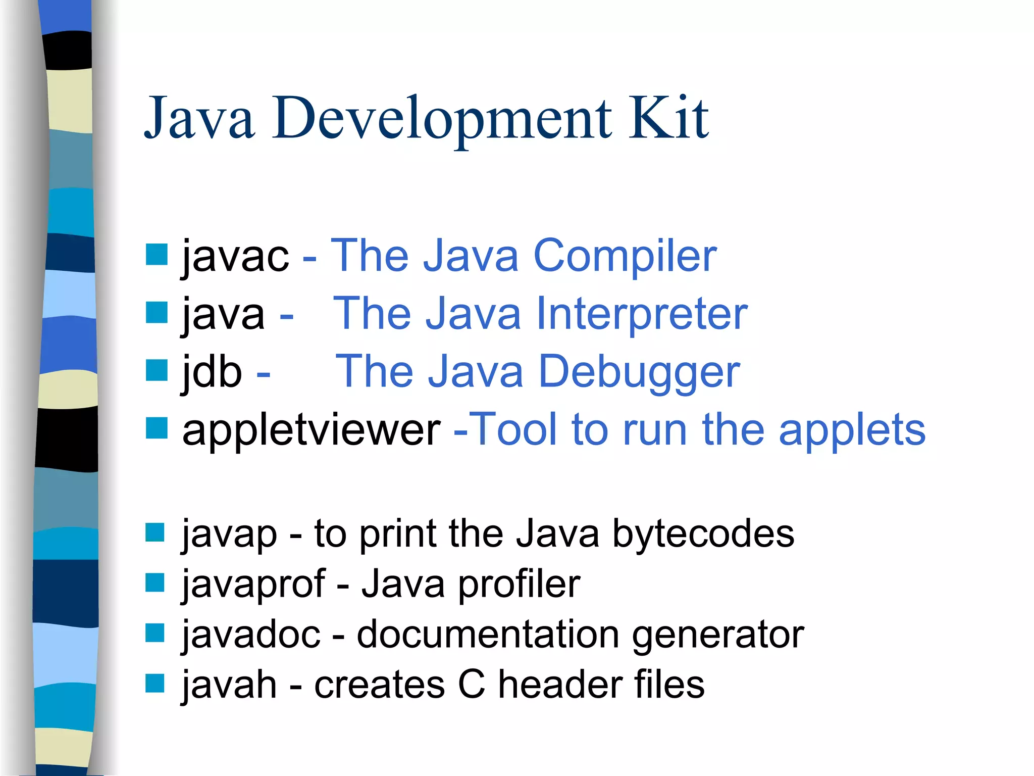 Java Development Kit javac  - The Java Compiler java  -  The Java Interpreter jdb  -  The Java Debugger appletviewer  -Tool to run the applets javap - to print the Java bytecodes javaprof - Java profiler javadoc - documentation generator javah - creates C header files 