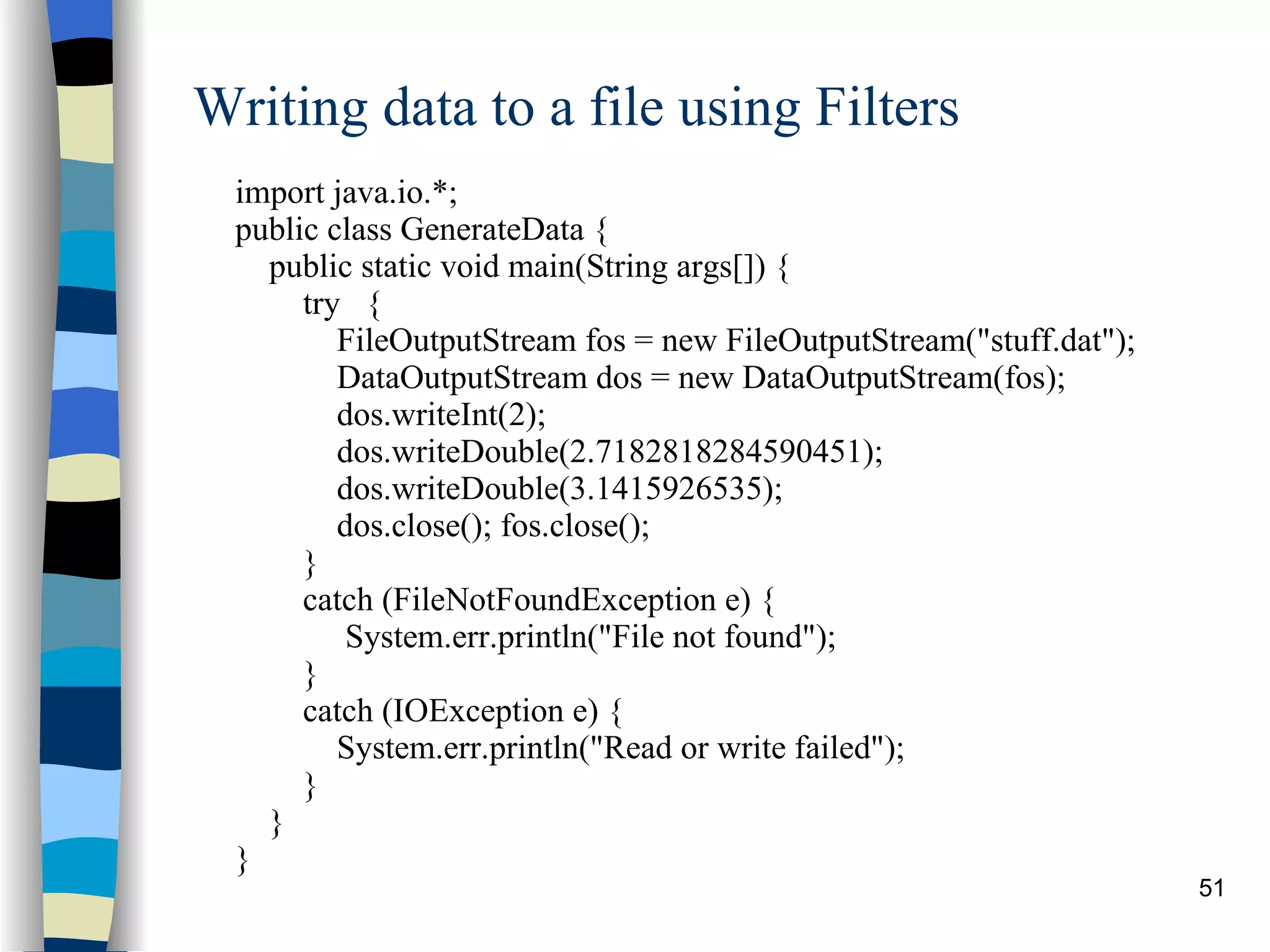 Writing data to a file using Filters import java.io.*; public class GenerateData { public static void main(String args[]) { try  { FileOutputStream fos = new FileOutputStream(&quot;stuff.dat&quot;); DataOutputStream dos = new DataOutputStream(fos); dos.writeInt(2); dos.writeDouble(2.7182818284590451); dos.writeDouble(3.1415926535); dos.close(); fos.close(); } catch (FileNotFoundException e) {  System.err.println(&quot;File not found&quot;); } catch (IOException e) { System.err.println(&quot;Read or write failed&quot;); } } } 