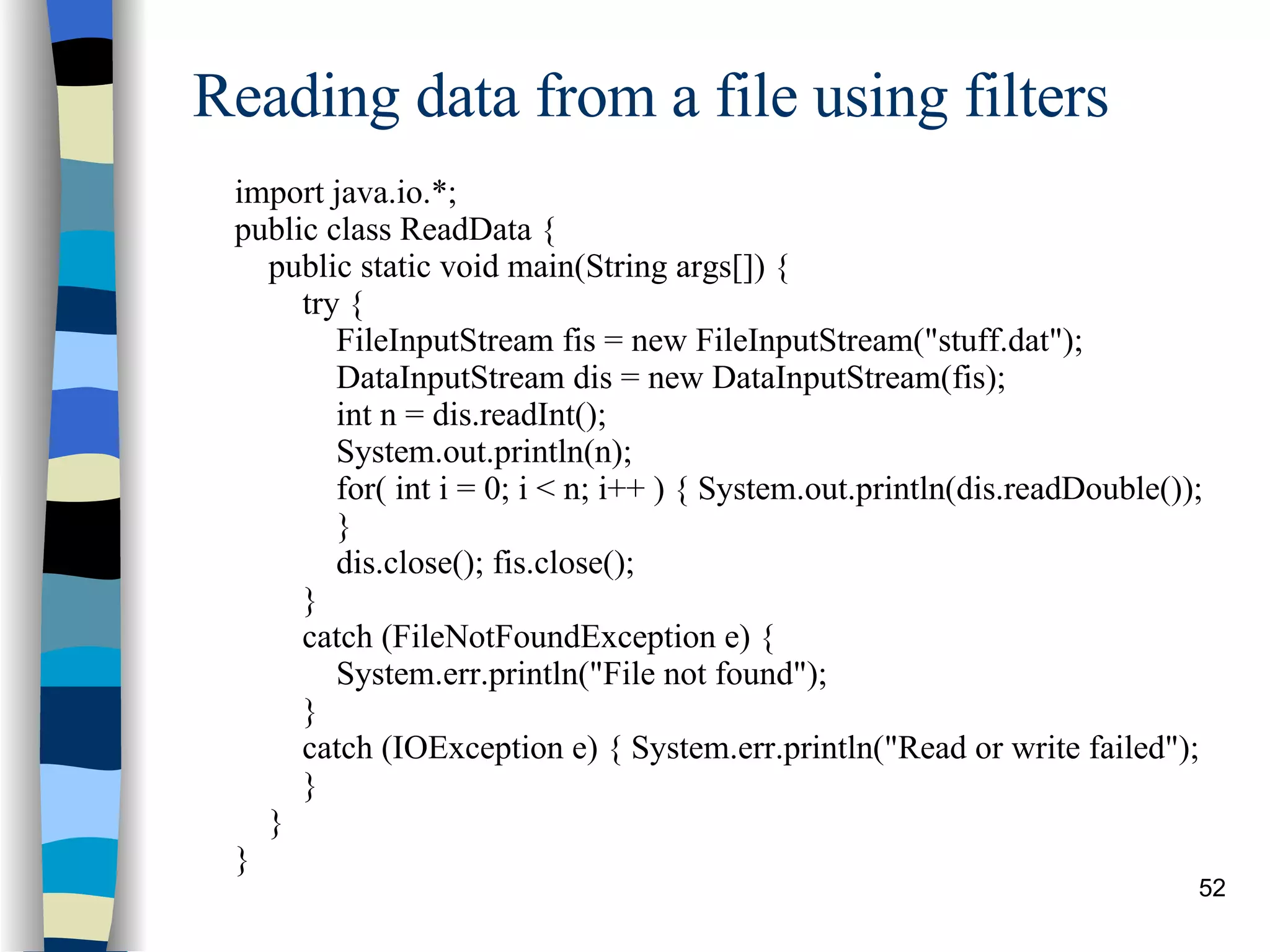 Reading data from a file using filters import java.io.*; public class ReadData { public static void main(String args[]) { try { FileInputStream fis = new FileInputStream(&quot;stuff.dat&quot;); DataInputStream dis = new DataInputStream(fis); int n = dis.readInt(); System.out.println(n); for( int i = 0; i < n; i++ ) { System.out.println(dis.readDouble()); } dis.close(); fis.close(); } catch (FileNotFoundException e) {  System.err.println(&quot;File not found&quot;); } catch (IOException e) { System.err.println(&quot;Read or write failed&quot;); } } } 