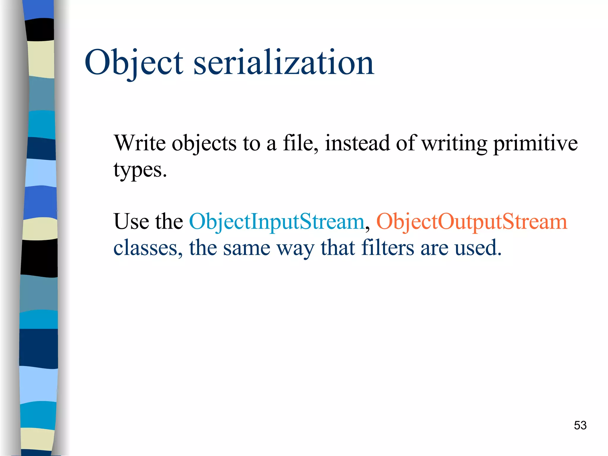 Object serialization Write objects to a file, instead of writing primitive types. Use the  ObjectInputStream ,  ObjectOutputStream  classes, the same way that filters are used. 
