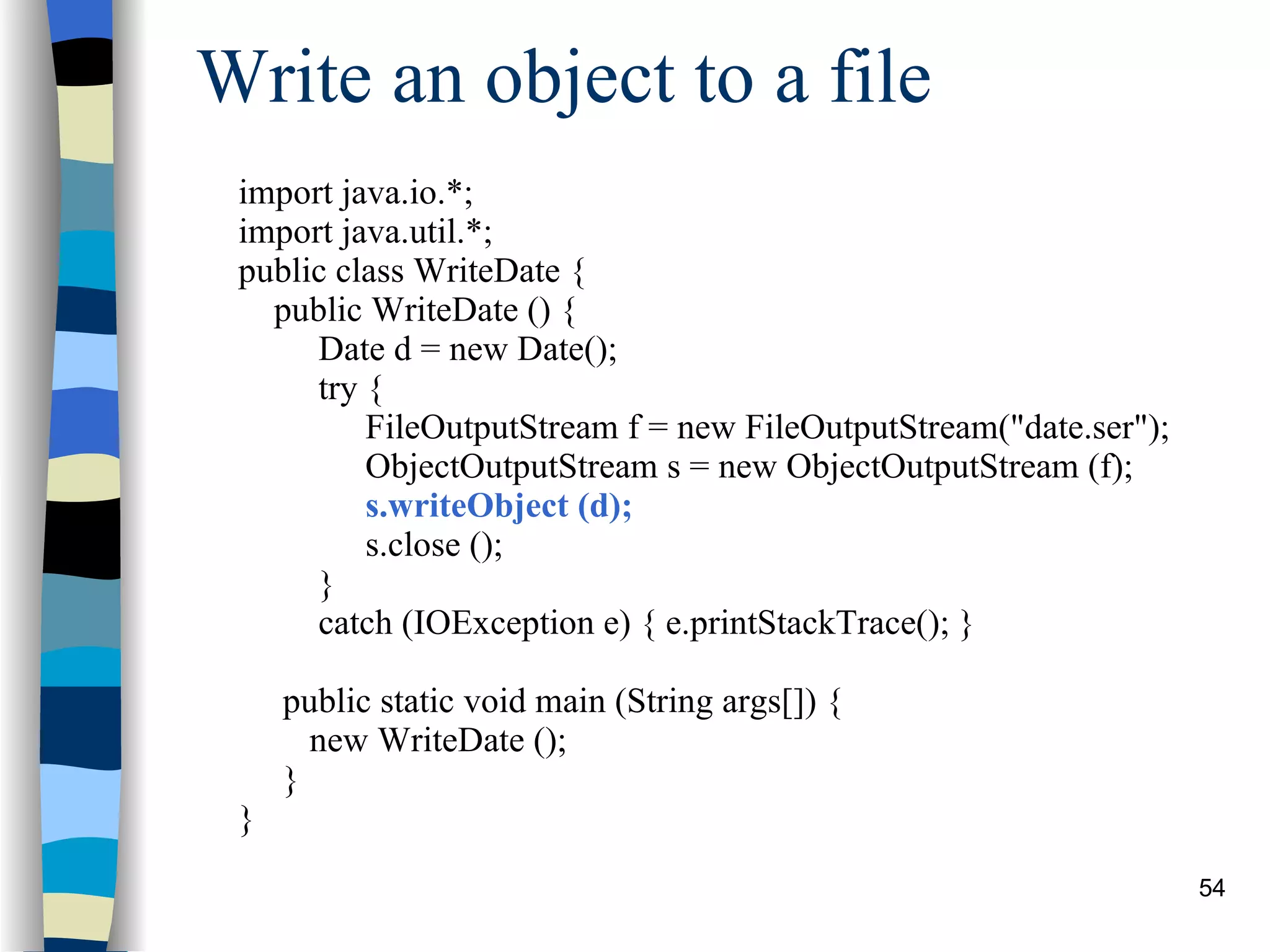 Write an object to a file import java.io.*; import java.util.*; public class WriteDate { public WriteDate () { Date d = new Date(); try { FileOutputStream f = new FileOutputStream(&quot;date.ser&quot;); ObjectOutputStream s = new ObjectOutputStream (f); s.writeObject (d); s.close (); }  catch (IOException e) { e.printStackTrace(); } public static void main (String args[]) { new WriteDate (); } } 