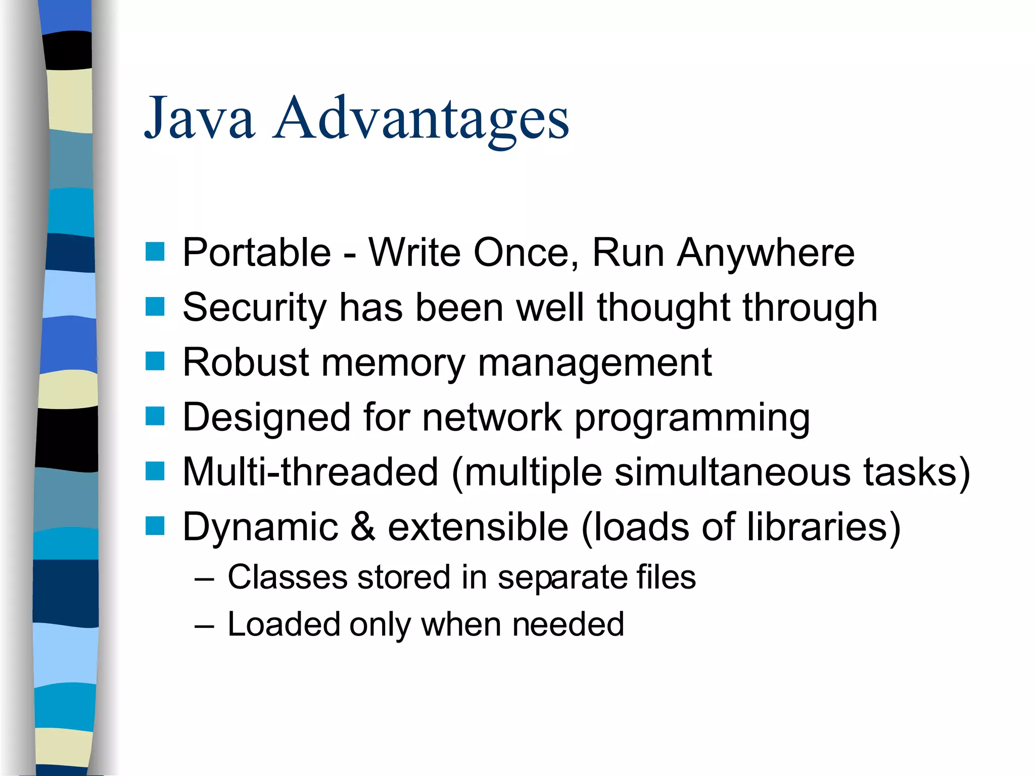 Java Advantages Portable - Write Once, Run Anywhere Security has been well thought through  Robust memory management  Designed for network programming  Multi-threaded (multiple simultaneous tasks) Dynamic & extensible (loads of libraries) Classes stored in separate files Loaded only when needed 