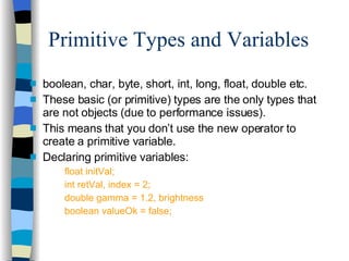 Primitive Types and Variables boolean, char, byte, short, int, long, float, double etc. These basic (or primitive) types are the only types that are not objects (due to performance issues). This means that you don’t use the new operator to create a primitive variable. Declaring primitive variables: float initVal; int retVal, index = 2; double gamma = 1.2, brightness boolean valueOk = false; 
