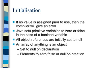 Initialisation If no value is assigned prior to use, then the compiler will give an error Java sets primitive variables to zero or false in the case of a boolean variable All object references are initially set to null An array of anything is an object Set to null on declaration Elements to zero false or null on creation 