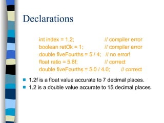 Declarations int index = 1.2;  // compiler error boolean retOk = 1; // compiler error double fiveFourths = 5 / 4;  // no error! float ratio = 5.8f; // correct double fiveFourths = 5.0 / 4.0; // correct 1.2f is a float value accurate to 7 decimal places. 1.2 is a double value accurate to 15 decimal places. 