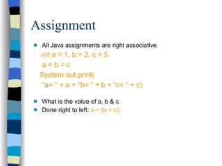 All Java assignments are right associative int a = 1, b = 2, c = 5 a = b = c System.out.print( “ a= “ + a + “b= “ + b + “c= “ + c) What is the value of a, b & c Done right to left:  a = (b = c); Assignment 