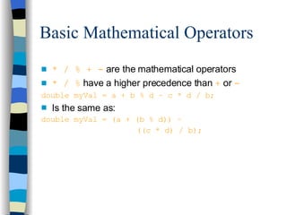 Basic Mathematical Operators * / % + -  are the mathematical operators * / %  have a higher precedence than  +   or  - double myVal = a + b % d – c * d / b; Is the same as: double myVal = (a + (b % d)) –    ((c * d) / b); 