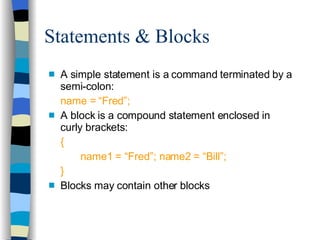 Statements & Blocks A simple statement is a command terminated by a semi-colon: name = “Fred”; A block is a compound statement enclosed in curly brackets: { name1 = “Fred”; name2 = “Bill”; } Blocks may contain other blocks 