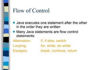 Flow of Control Java executes one statement after the other in the order they are written Many Java statements are flow control statements: Alternation:  if, if else, switch Looping: for, while, do while Escapes: break, continue, return 