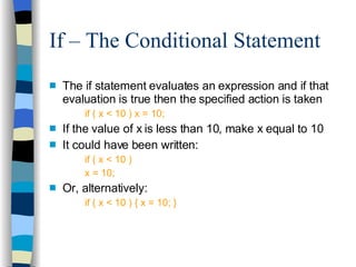 If – The Conditional Statement The if statement evaluates an expression and if that evaluation is true then the specified action is taken if ( x < 10 ) x = 10; If the value of x is less than 10, make x equal to 10 It could have been written: if ( x < 10 ) x = 10; Or, alternatively: if ( x < 10 ) { x = 10; } 