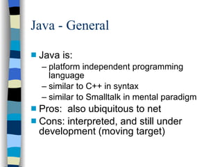 Java - General Java is: platform independent programming language similar to C++ in syntax similar to Smalltalk in mental paradigm Pros:  also ubiquitous to net Cons: interpreted, and still under development (moving target) 