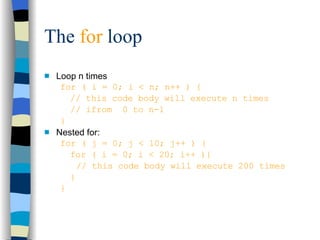 The  for  loop Loop n times for ( i = 0; i < n; n++ ) { // this code body will execute n times // ifrom  0 to n-1 } Nested for: for ( j = 0; j < 10; j++ ) { for ( i = 0; i < 20; i++ ){ // this code body will execute 200 times } } 