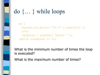 do {… } while loops do { System.out.print( “ID =” + userID[n] ); n++; response = readInt( “Enter ” ); }while (response == 1); What is the minimum number of times the loop is executed? What is the maximum number of times? 