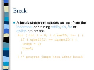 Break A break statement causes an  exit from the  innermost  containing  while ,  do ,  for  or  switch  statement. for ( int i = 0; i < maxID, i++ ) { if ( userID[i] == targetID ) { index = i; break; } } // program jumps here after break  