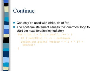 Continue Can only be used with while, do or for. The continue statement causes the innermost loop to start the next iteration immediately for ( int i = 0; i < maxID; i++ ) { if ( userID[i] != -1 ) continue; System.out.print( “UserID ” + i + “ :” +  userID); } 