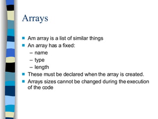 Arrays Am array is a list of similar things An array has a fixed: name type length These must be declared when the array is created. Arrays sizes cannot be changed during the execution of the code 