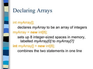 Declaring Arrays int myArray[]; declares  myArray  to be an array of integers myArray =  new  int[8]; sets up 8 integer-sized spaces in memory, labelled  myArray[0]  to  myArray[7] int  myArray[] =  new  int[8]; combines the two statements in one line 