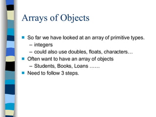 Arrays of Objects So far we have looked at an array of primitive types. integers could also use doubles, floats, characters… Often want to have an array of objects Students, Books, Loans …… Need to follow 3 steps. 