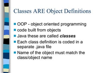 Classes ARE Object Definitions OOP - object oriented programming code built from objects  Java these are called  classes Each class definition is coded in a separate .java file Name of the object must match the class/object name  