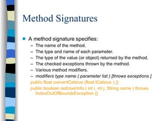 Method Signatures A method signature specifies: The name of the method. The type and name of each parameter. The type of the value (or object) returned by the method. The checked exceptions thrown by the method. Various method modifiers. modifiers type name ( parameter list ) [throws exceptions ] public float convertCelsius (float tCelsius ) {} public boolean setUserInfo ( int i, int j, String name ) throws IndexOutOfBoundsException {} 