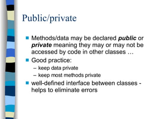 Public/private Methods/data may be declared  public  or  private  meaning they may or may not be accessed by code in other classes … Good practice: keep data private keep most methods private well-defined interface between classes - helps to eliminate errors 