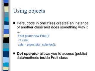 Using objects Here, code in one class creates an instance of another class and does something with it … Fruit plum=new Fruit(); int cals; cals = plum.total_calories(); Dot operator  allows you to access (public) data/methods inside Fruit class 