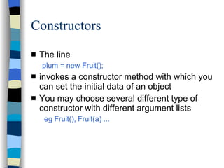 Constructors The line plum = new Fruit(); invokes a constructor method with which you can set the initial data of an object You may choose several different type of constructor with different argument lists eg Fruit(), Fruit(a) ... 