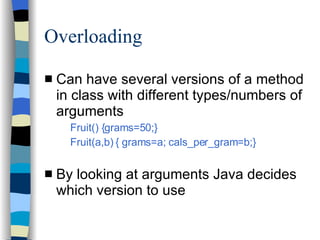 Overloading Can have several versions of a method in class with different types/numbers of arguments Fruit() {grams=50;} Fruit(a,b) { grams=a; cals_per_gram=b;}  By looking at arguments Java decides which version to use 