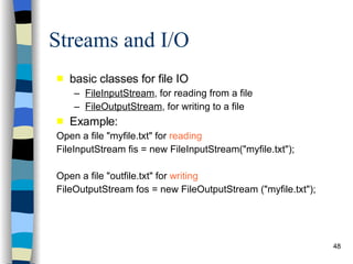 Streams and I/O basic classes for file IO FileInputStream , for reading from a file FileOutputStream , for writing to a file Example: Open a file &quot;myfile.txt&quot; for  reading   FileInputStream fis = new FileInputStream(&quot;myfile.txt&quot;); Open a file &quot;outfile.txt&quot; for  writing   FileOutputStream fos = new FileOutputStream (&quot;myfile.txt&quot;); 