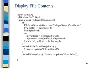 Display File Contents import java.io.*; public class FileToOut1 { public static void main(String args[]) { try  { FileInputStream infile = new FileInputStream(&quot;testfile.txt&quot;); byte buffer[] = new byte[50]; int nBytesRead; do  { nBytesRead = infile.read(buffer);   System.out.write(buffer, 0, nBytesRead); } while (nBytesRead == buffer.length); } catch (FileNotFoundException e)  { System.err.println(&quot;File not found&quot;); }  catch (IOException e) { System.err.println(&quot;Read failed&quot;); } } } 