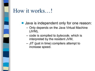 How it works…! Java is independent only for one reason: Only depends on the Java Virtual Machine (JVM), code is compiled to  bytecode , which is interpreted by the resident JVM, JIT (just in time) compilers attempt to increase speed. 