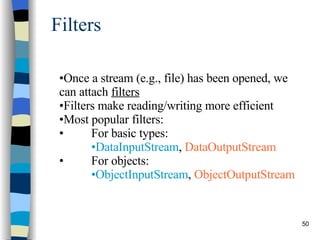 Filters Once a stream (e.g., file) has been opened, we can attach  filters   Filters make reading/writing more efficient Most popular filters:  For basic types:  DataInputStream ,  DataOutputStream For objects:  ObjectInputStream ,  ObjectOutputStream 