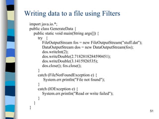 Writing data to a file using Filters import java.io.*; public class GenerateData { public static void main(String args[]) { try  { FileOutputStream fos = new FileOutputStream(&quot;stuff.dat&quot;); DataOutputStream dos = new DataOutputStream(fos); dos.writeInt(2); dos.writeDouble(2.7182818284590451); dos.writeDouble(3.1415926535); dos.close(); fos.close(); } catch (FileNotFoundException e) {  System.err.println(&quot;File not found&quot;); } catch (IOException e) { System.err.println(&quot;Read or write failed&quot;); } } } 