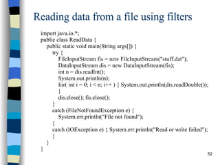 Reading data from a file using filters import java.io.*; public class ReadData { public static void main(String args[]) { try { FileInputStream fis = new FileInputStream(&quot;stuff.dat&quot;); DataInputStream dis = new DataInputStream(fis); int n = dis.readInt(); System.out.println(n); for( int i = 0; i < n; i++ ) { System.out.println(dis.readDouble()); } dis.close(); fis.close(); } catch (FileNotFoundException e) {  System.err.println(&quot;File not found&quot;); } catch (IOException e) { System.err.println(&quot;Read or write failed&quot;); } } } 