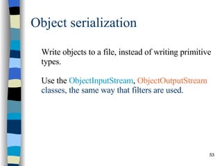 Object serialization Write objects to a file, instead of writing primitive types. Use the  ObjectInputStream ,  ObjectOutputStream  classes, the same way that filters are used. 