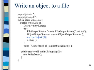 Write an object to a file import java.io.*; import java.util.*; public class WriteDate { public WriteDate () { Date d = new Date(); try { FileOutputStream f = new FileOutputStream(&quot;date.ser&quot;); ObjectOutputStream s = new ObjectOutputStream (f); s.writeObject (d); s.close (); }  catch (IOException e) { e.printStackTrace(); } public static void main (String args[]) { new WriteDate (); } } 